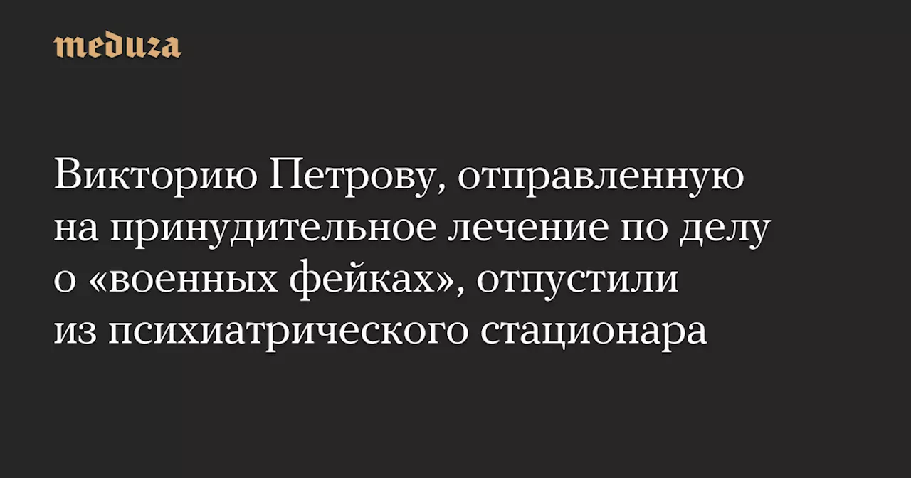 Викторию Петрову, отправленную на принудительное лечение по делу о «военных фейках», отпустили из психиатрического стационара — Meduza