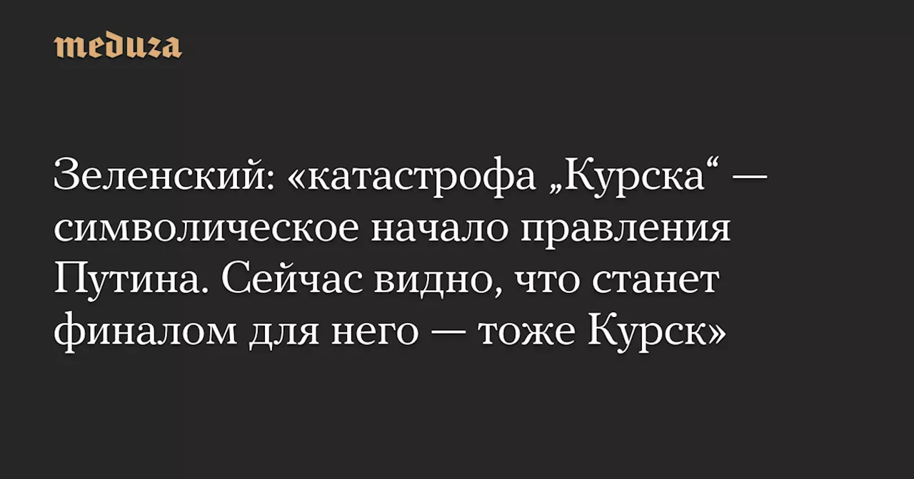 Зеленский: «катастрофа „Курска“ — символическое начало правления Путина. Сейчас видно, что станет финалом для него — тоже Курск» — Meduza