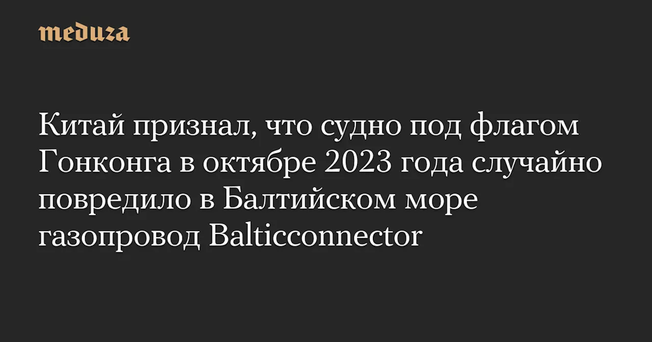 Китай признал, что судно под флагом Гонконга в октябре 2023 года случайно повредило в Балтийском море газопровод Balticconnector — Meduza