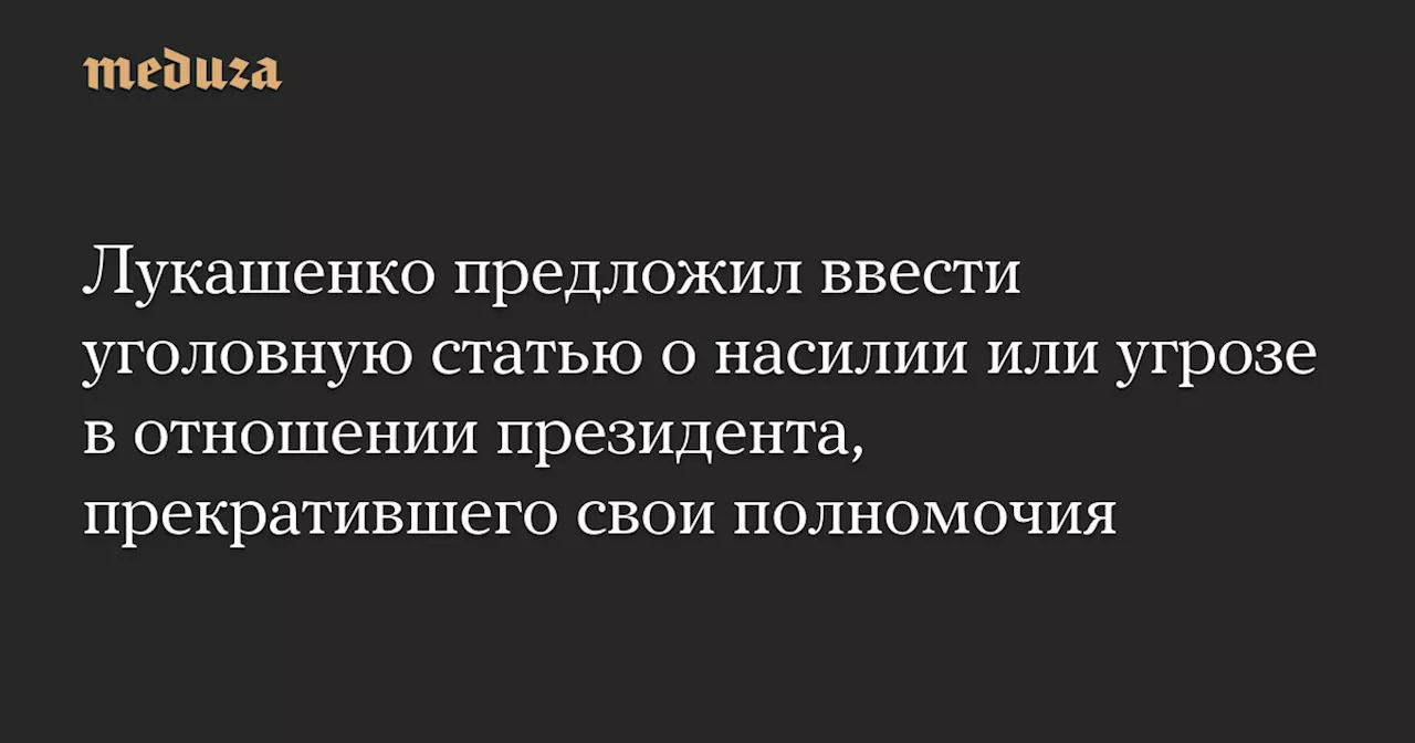 Лукашенко предложил ввести уголовную статью о насилии или угрозе в отношении президента, прекратившего свои полномочия — Meduza