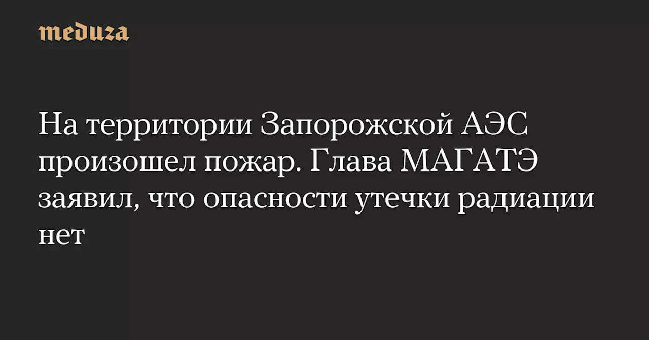 На территории Запорожской АЭС произошел пожар. Глава МАГАТЭ заявил, что опасности утечки радиации нет — Meduza