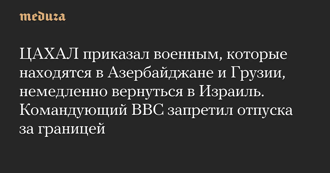 ЦАХАЛ приказал военным, которые находятся в Азербайджане и Грузии, немедленно вернуться в Израиль. Командующий ВВС запретил отпуска за границей — Meduza