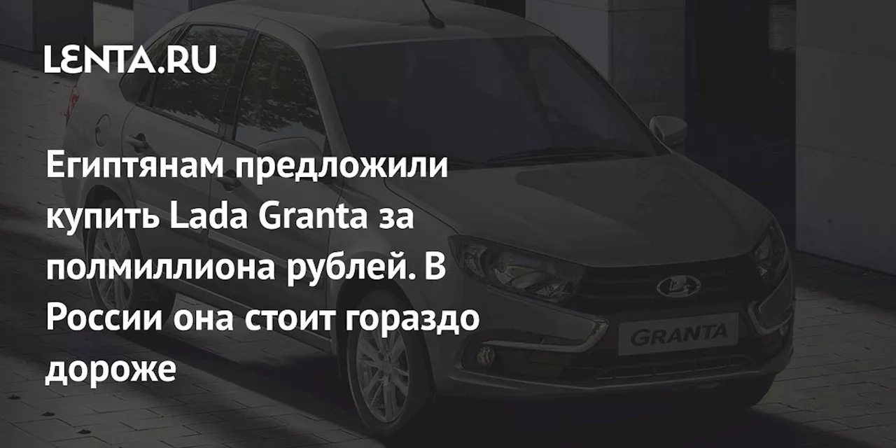 Египтянам предложили купить Lada Granta за полмиллиона рублей. В России она стоит гораздо дороже