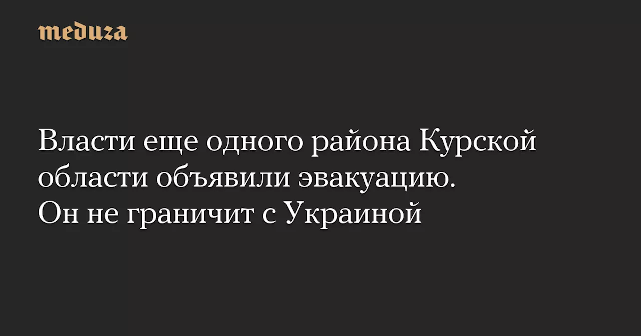 Власти еще одного района Курской области объявили эвакуацию. Он не граничит с Украиной — Meduza