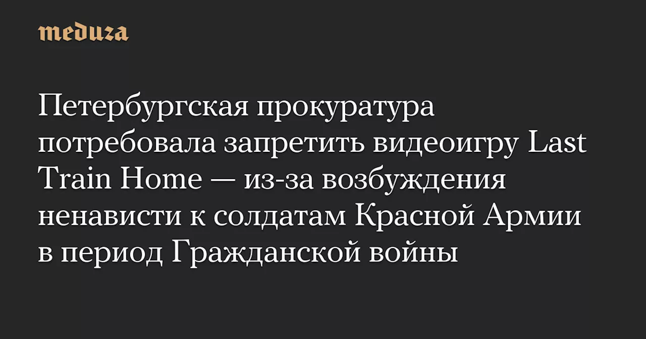 Петербургская прокуратура потребовала запретить видеоигру Last Train Home — из-за возбуждения ненависти к солдатам Красной Армии в период Гражданской войны — Meduza