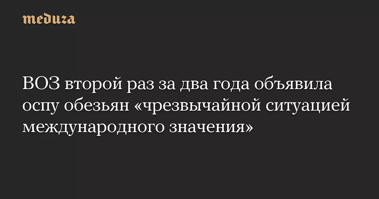 ВОЗ второй раз за два года объявила оспу обезьян «чрезвычайной ситуацией международного значения» — Meduza