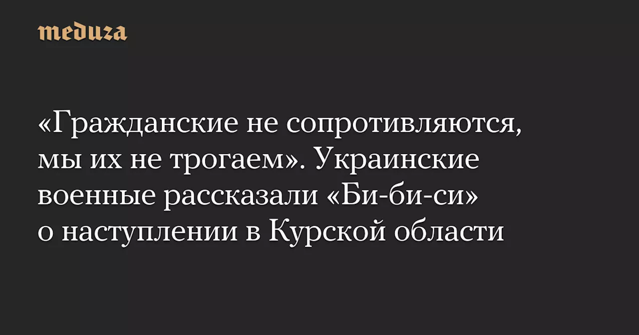 «Гражданские не сопротивляются, мы их не трогаем». Украинские военные рассказали «Би-би-си» о наступлении в Курской области — Meduza