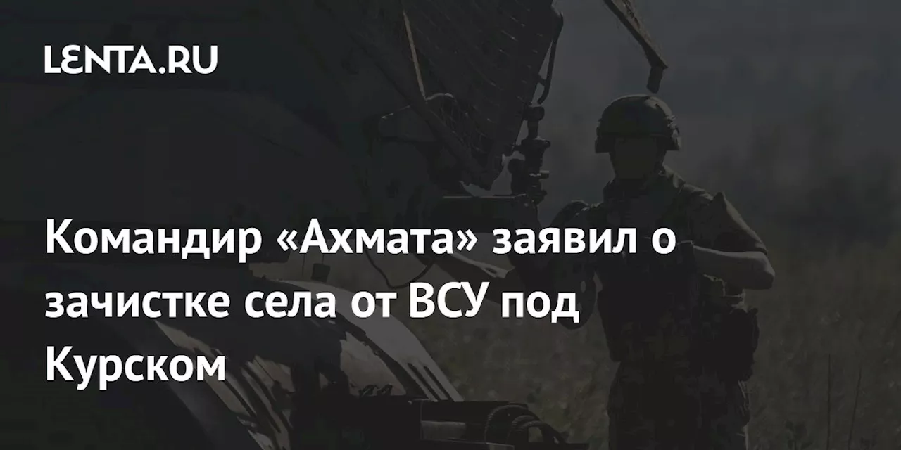 Командир «Ахмата» заявил о зачистке села от ВСУ под Курском