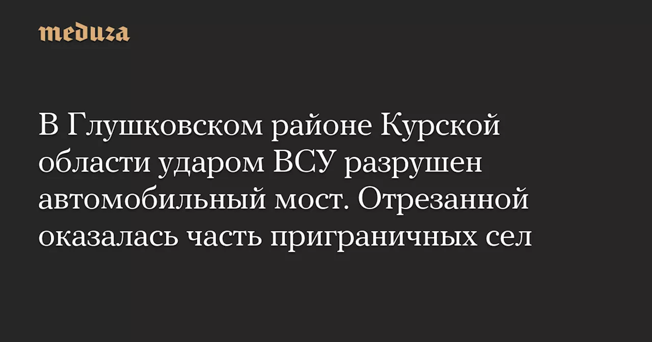 В Глушковском районе Курской области ударом ВСУ разрушен автомобильный мост. Отрезанной оказалась часть приграничных сел — Meduza