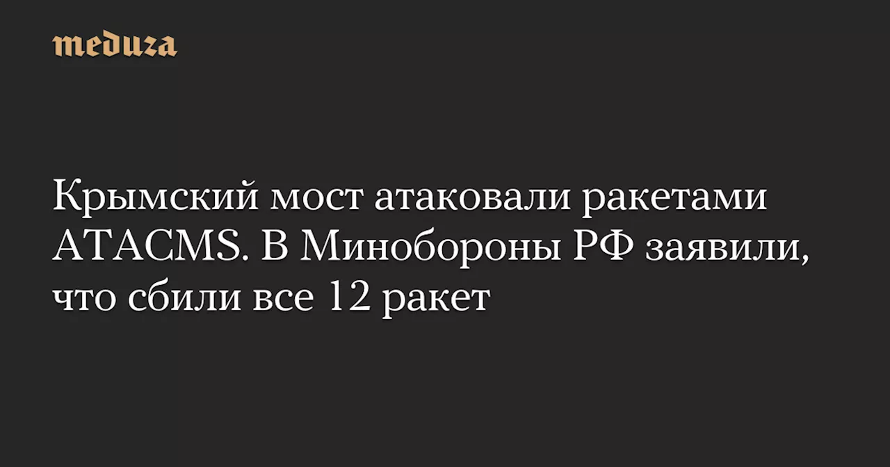 Крымский мост атаковали ракетами ATACMS. В Минобороны РФ заявили, что сбили все 12 ракет — Meduza