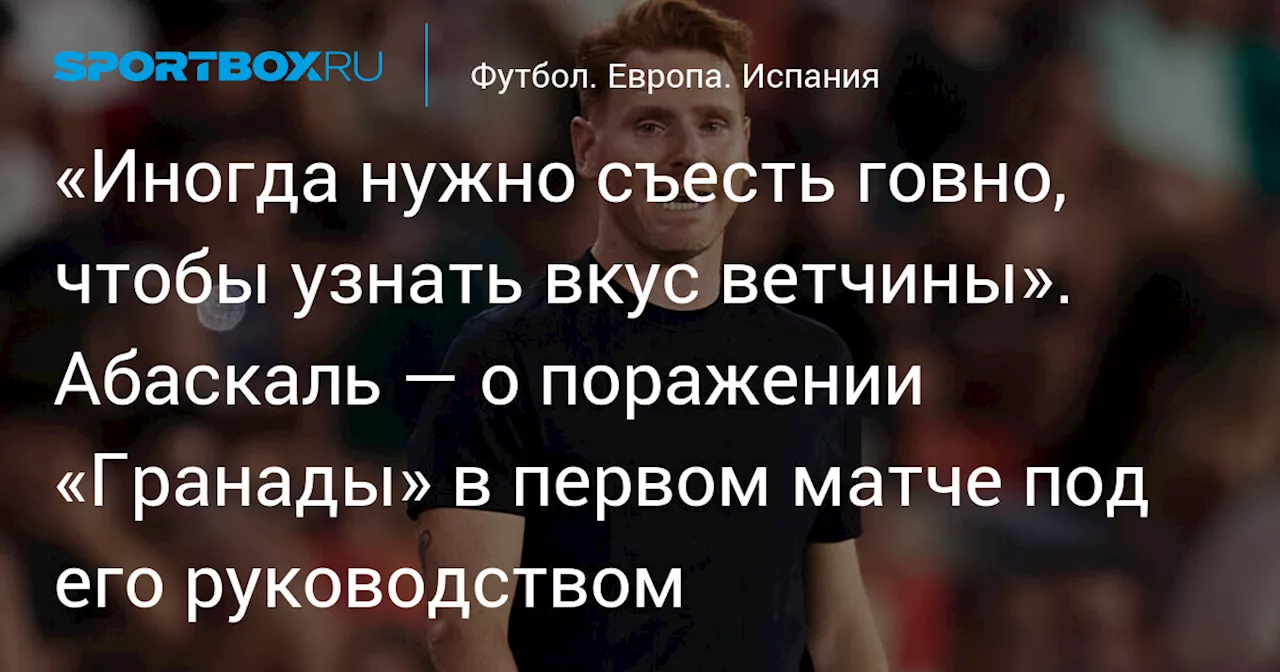 «Иногда нужно съесть говно, чтобы узнать вкус ветчины». Абаскаль — о поражении «Гранады» в первом матче под его руководством