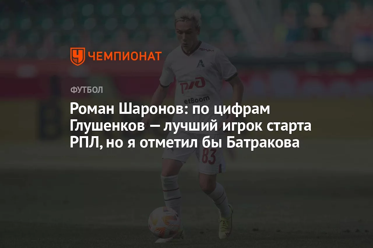 Роман Шаронов: по цифрам Глушенков — лучший игрок старта РПЛ, но я отметил бы Батракова