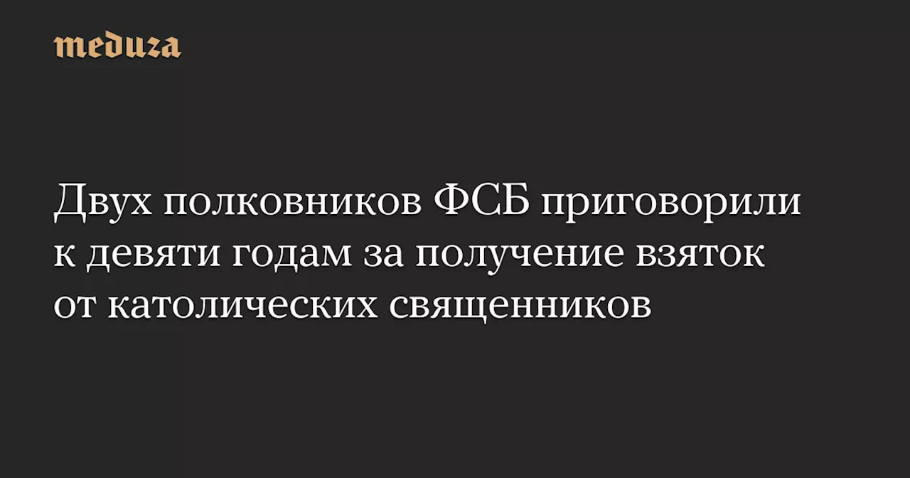 Двух полковников ФСБ приговорили к девяти годам за получение взяток от католических священников — Meduza