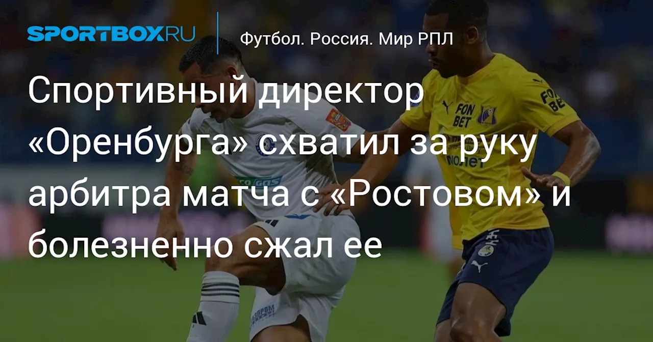 Спортивный директор «Оренбурга» схватил за руку арбитра матча с «Ростовом» и болезненно сжал ее