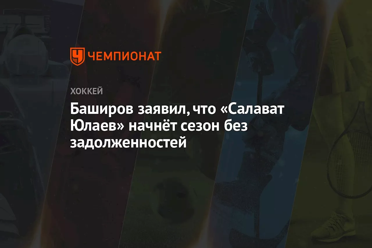 Баширов заявил, что «Салават Юлаев» начнёт сезон без задолженностей