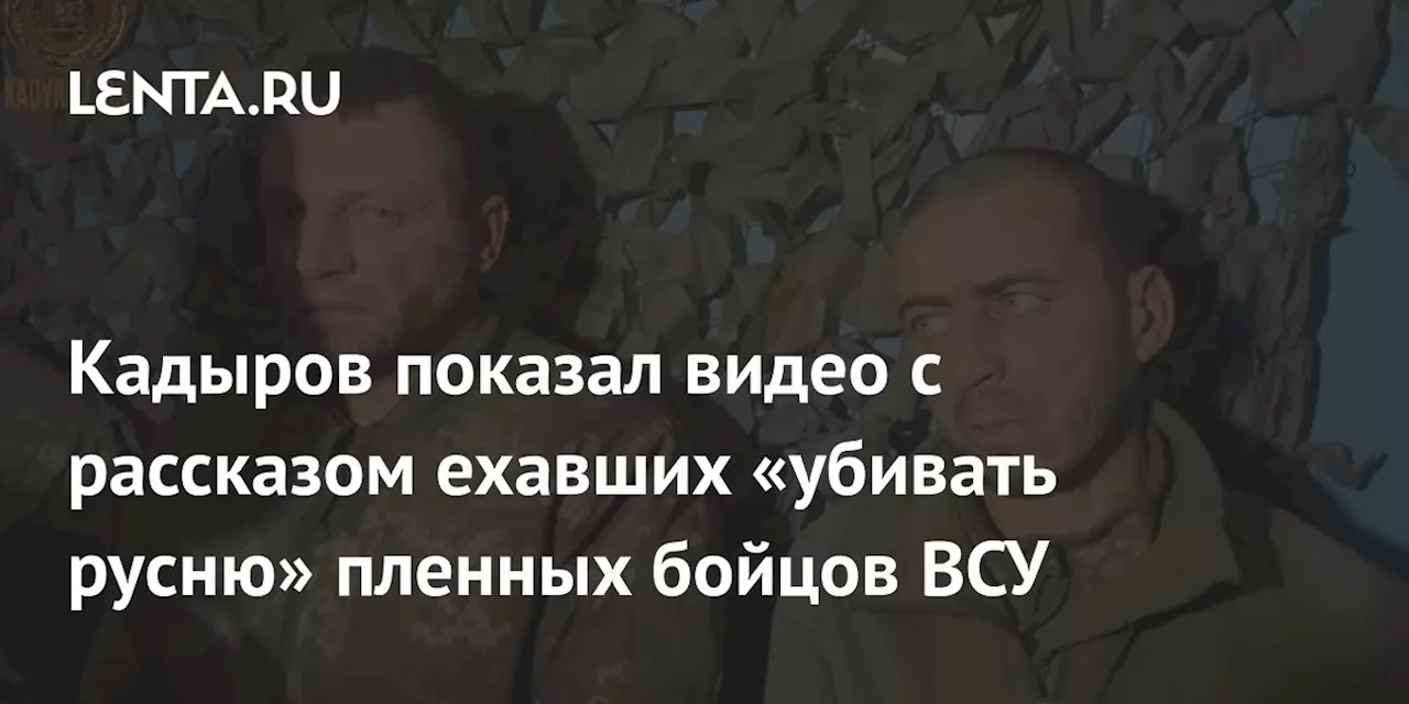 Кадыров показал видео с рассказом ехавших «убивать русню» пленных бойцов ВСУ