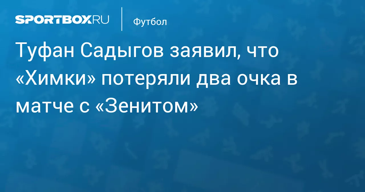 Туфан Садыгов заявил, что «Химки» потеряли два очка в матче с «Зенитом»