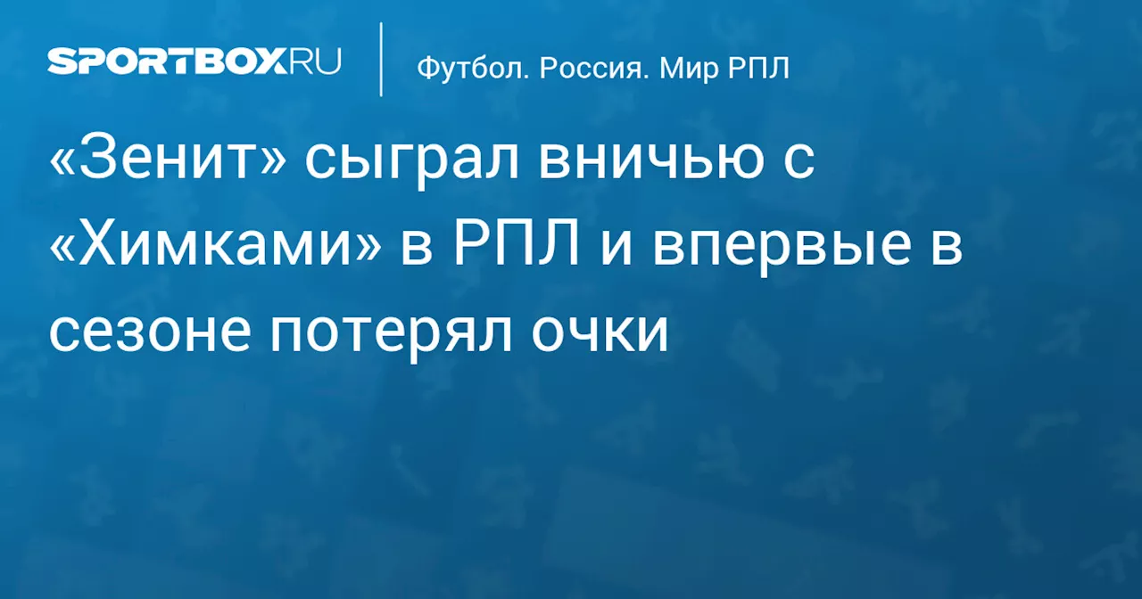 «Зенит» сыграл вничью с «Химками» в РПЛ и впервые в сезоне потерял очки