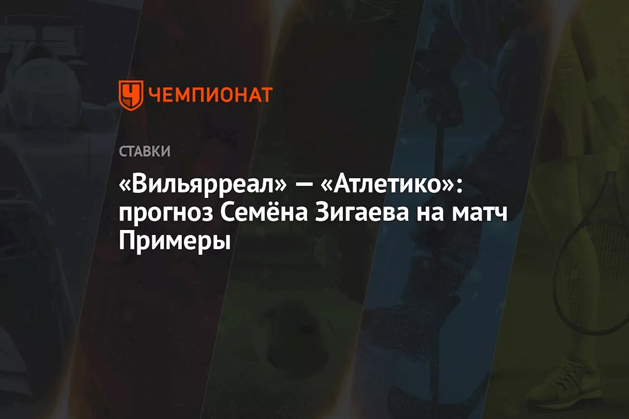 «Вильярреал» — «Атлетико»: прогноз Семёна Зигаева на матч Примеры