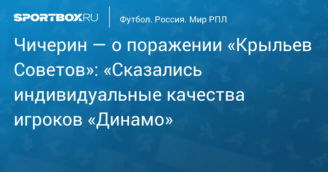 Чичерин — о поражении «Крыльев Советов»: «Сказались индивидуальные качества игроков «Динамо»