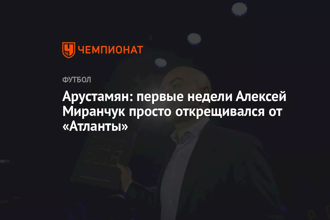 Арустамян: первые недели Алексей Миранчук просто открещивался от «Атланты»