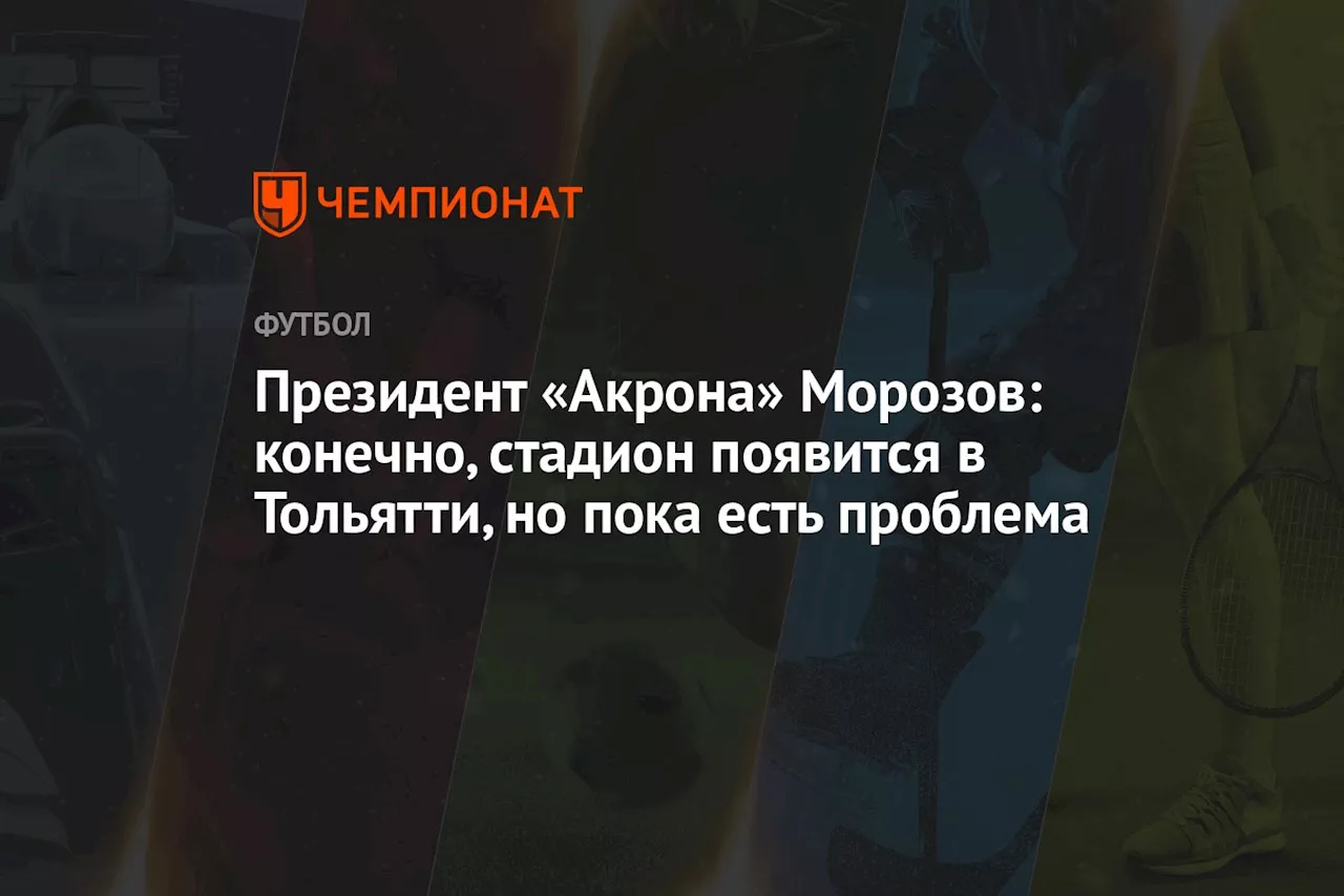 Президент «Акрона» Морозов: конечно, стадион появится в Тольятти, но пока есть проблема