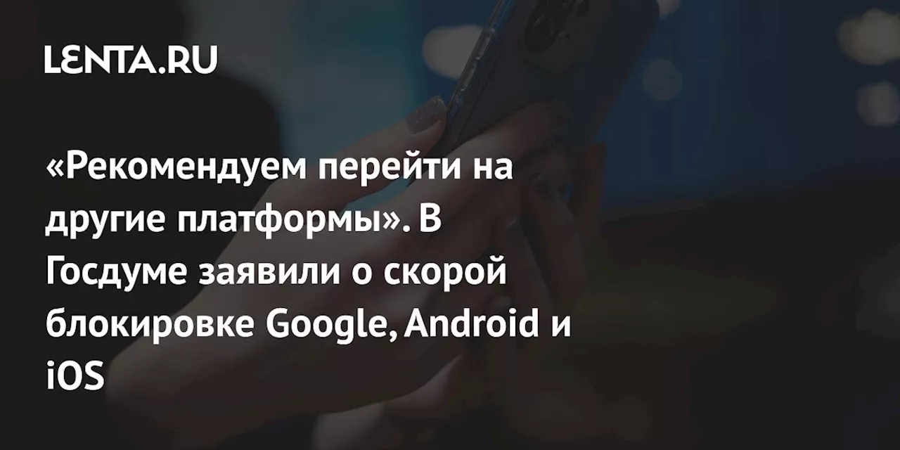 «Рекомендуем перейти на другие платформы». В Госдуме заявили о скорой блокировке Google, Android и iOS