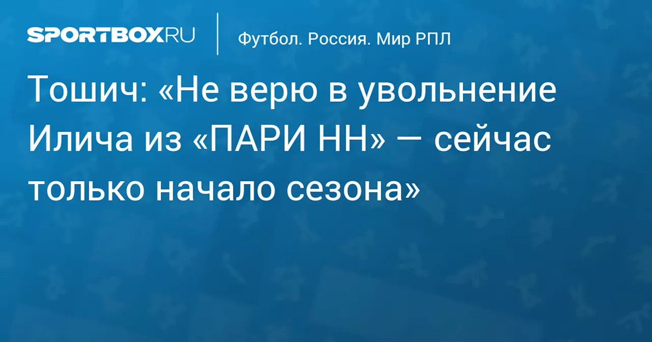 Тошич: «Не верю в увольнение Илича из «ПАРИ НН» — сейчас только начало сезона»