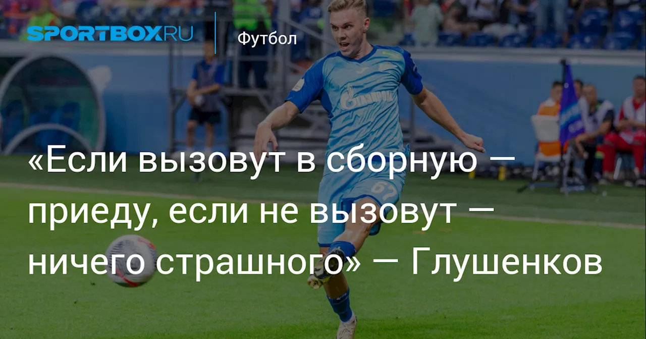 «Если вызовут в сборную — приеду, если не вызовут — ничего страшного» — Глушенков