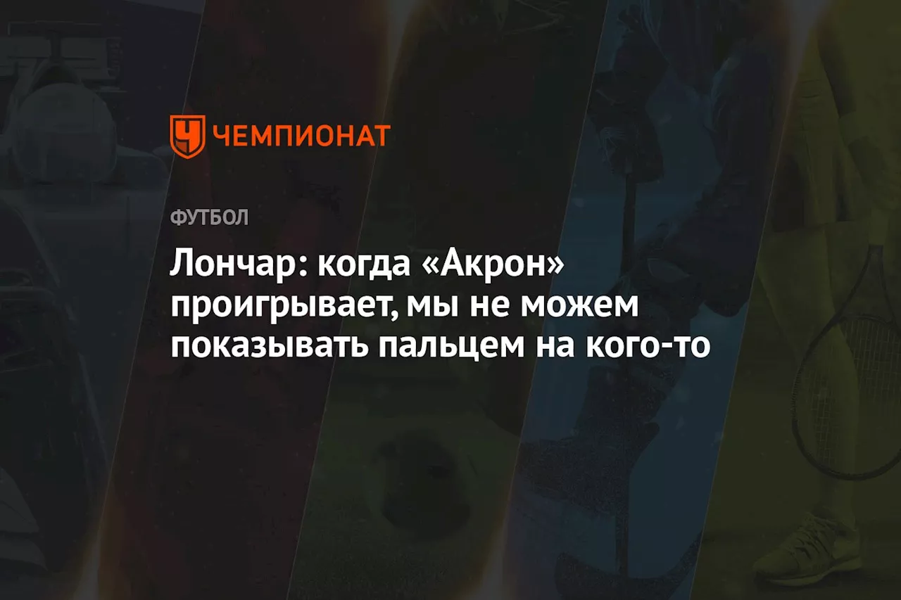 Лончар: когда «Акрон» проигрывает, мы не можем показывать пальцем на кого-то