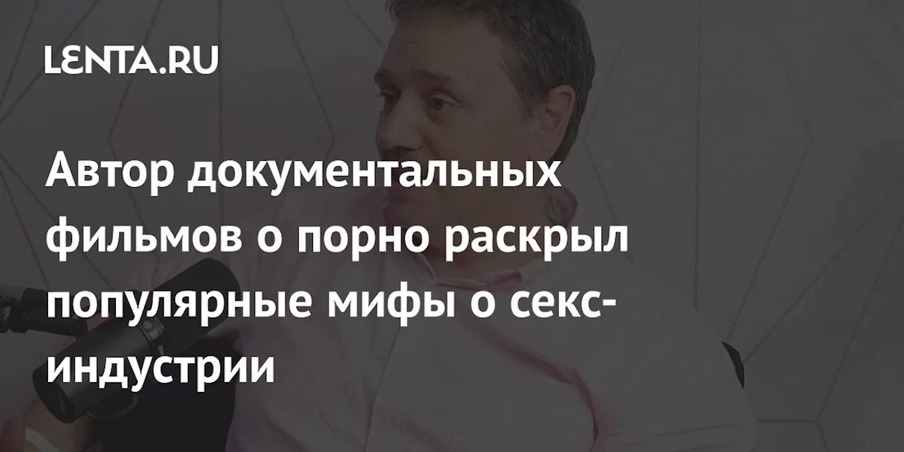 Автор документальных фильмов о порно раскрыл популярные мифы о секс-индустрии