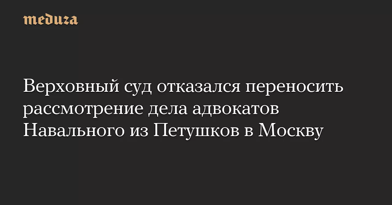 Верховный суд отказался переносить рассмотрение дела адвокатов Навального из Петушков в Москву — Meduza