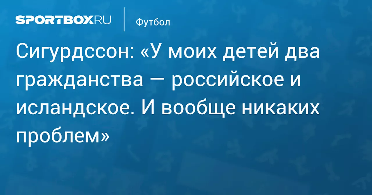 Сигурдссон: «У моих детей два гражданства — российское и исландское. И вообще никаких проблем»