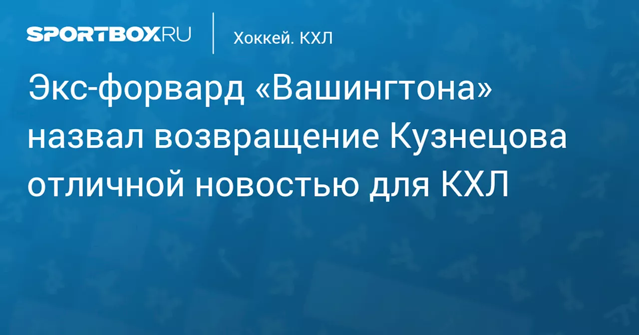 Экс‑форвард «Вашингтона» назвал возвращение Кузнецова отличной новостью для КХЛ