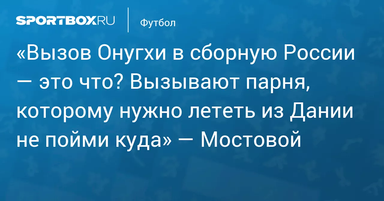 «Вызов Онугхи в сборную России — это что? Вызывают парня, которому нужно лететь из Дании не пойми куда» — Мостовой