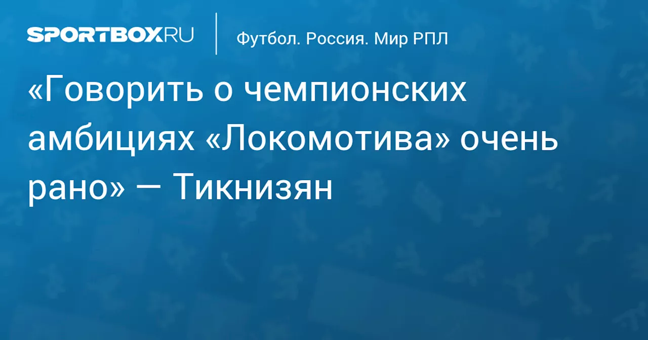 «Говорить о чемпионских амбициях «Локомотива» очень рано» — Тикнизян