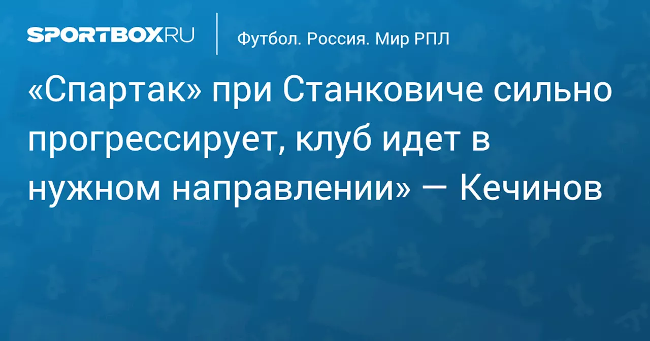 «Спартак» при Станковиче сильно прогрессирует, клуб идет в нужном направлении» — Кечинов