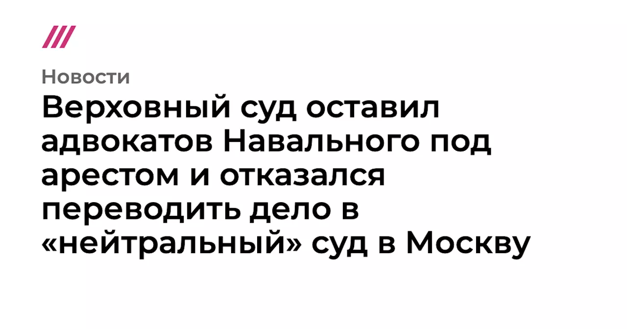 Верховный суд оставил адвокатов Навального под арестом и отказался переводить дело в «нейтральный» суд в М...