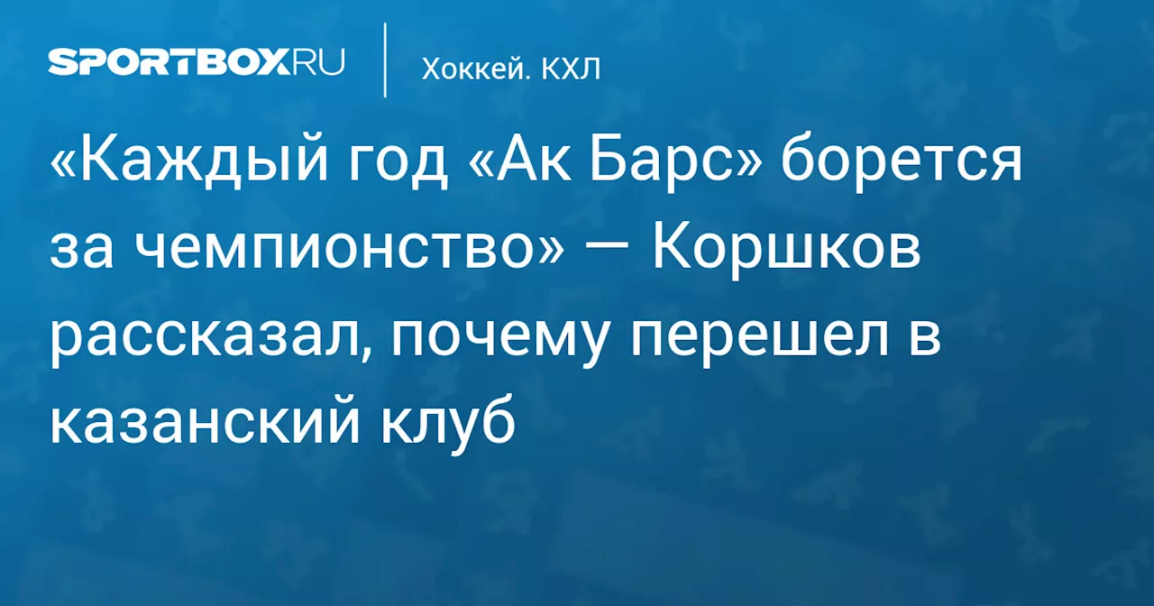 «Каждый год «Ак Барс» борется за чемпионство» — Коршков рассказал, почему перешел в казанский клуб