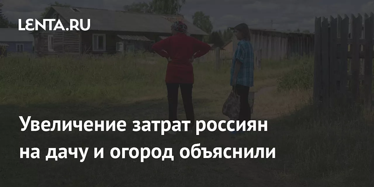 Увеличение затрат россиян на дачу и огород объяснили