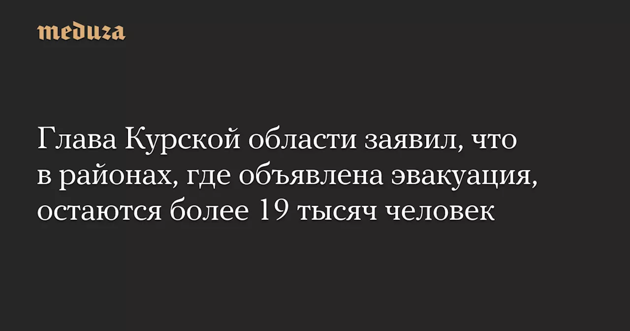 Глава Курской области заявил, что в районах, где объявлена эвакуация, остаются более 19 тысяч человек — Meduza