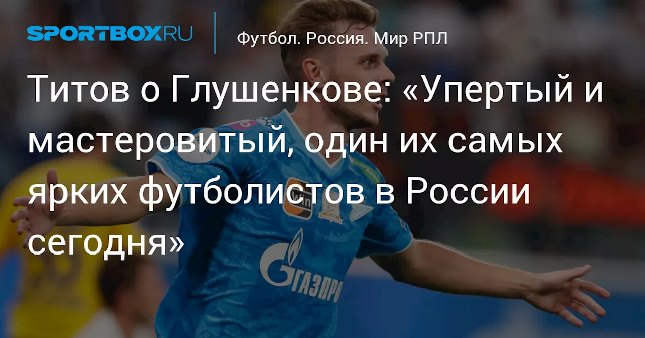 Титов о Глушенкове: «Упертый и мастеровитый, один их самых ярких футболистов в России сегодня»