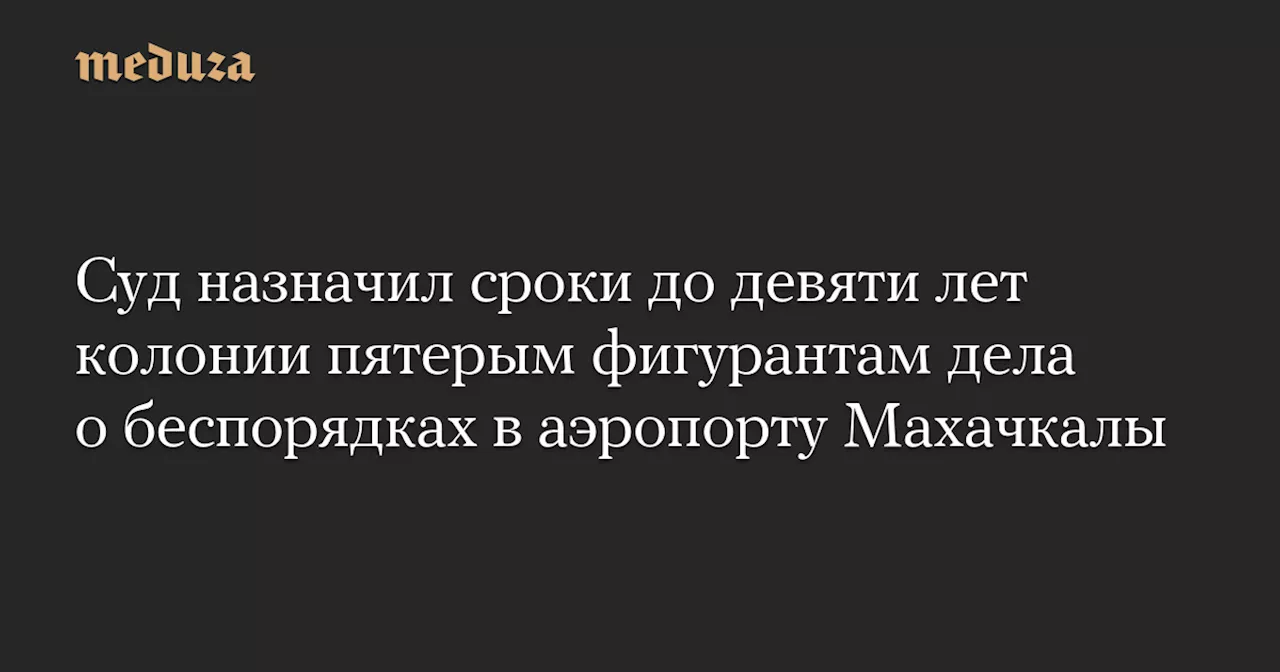 Суд назначил сроки до девяти лет колонии пятерым фигурантам дела о беспорядках в аэропорту Махачкалы — Meduza