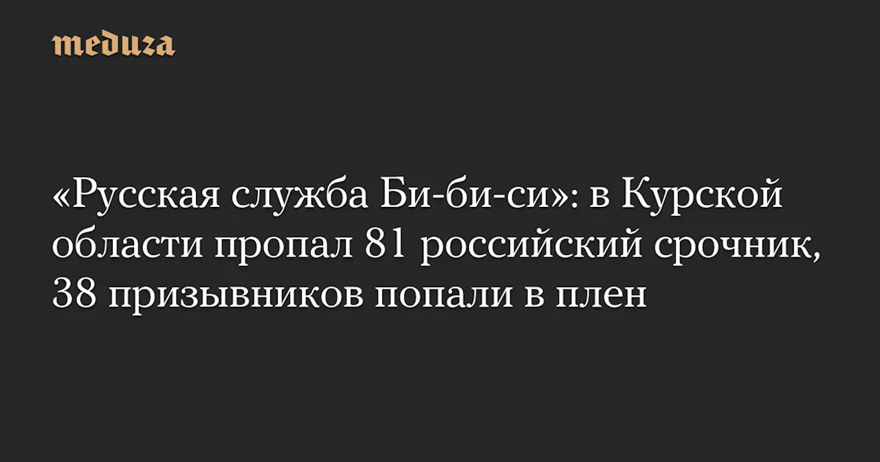 «Русская служба Би-би-си»: в Курской области пропал 81 российский срочник, 38 призывников попали в плен — Meduza