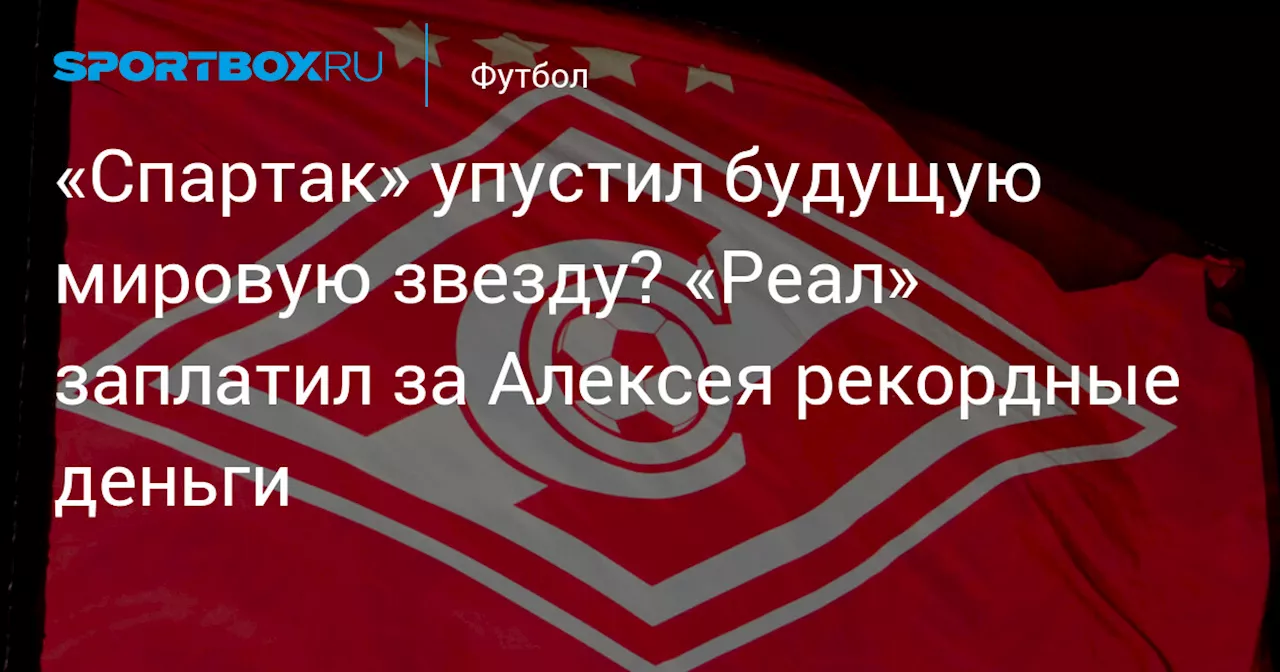 «Спартак» упустил будущую мировую звезду? «Реал» заплатил за Алексея рекордные деньги