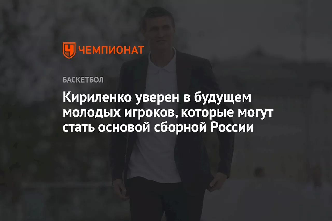 Кириленко уверен в будущем молодых игроков, которые могут стать основой сборной России