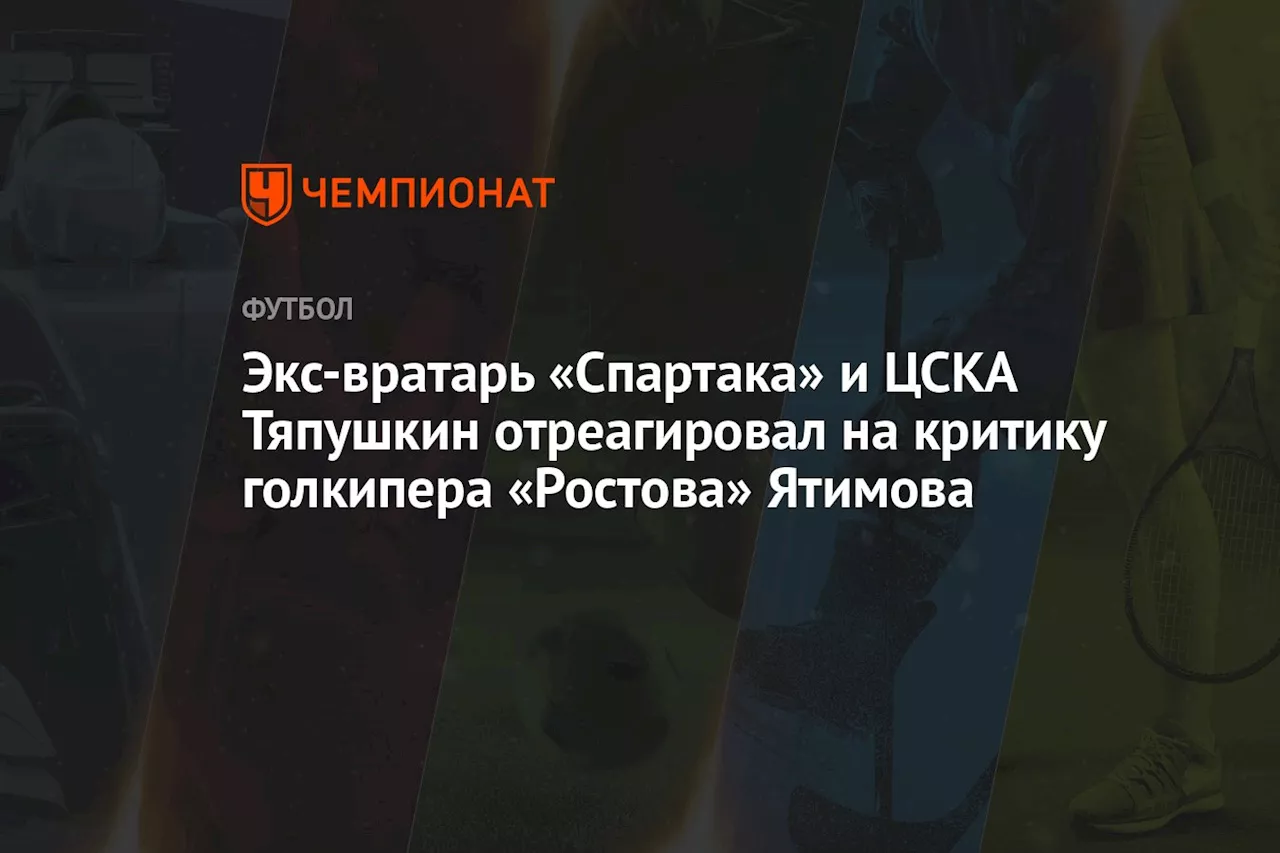 Экс-вратарь «Спартака» и ЦСКА Тяпушкин отреагировал на критику голкипера «Ростова» Ятимова