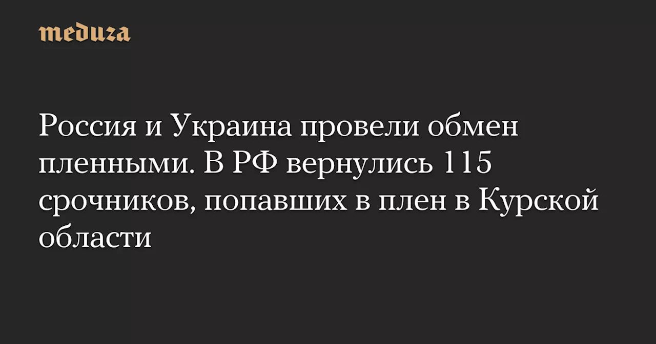 Россия и Украина провели обмен пленными. В РФ вернулись 115 срочников, попавших в плен в Курской области — Meduza