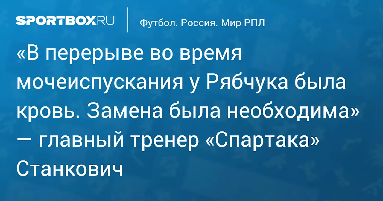 «В перерыве во время мочеиспускания у Рябчука была кровь. Замена была необходима» — главный тренер «Спартака» Станкович