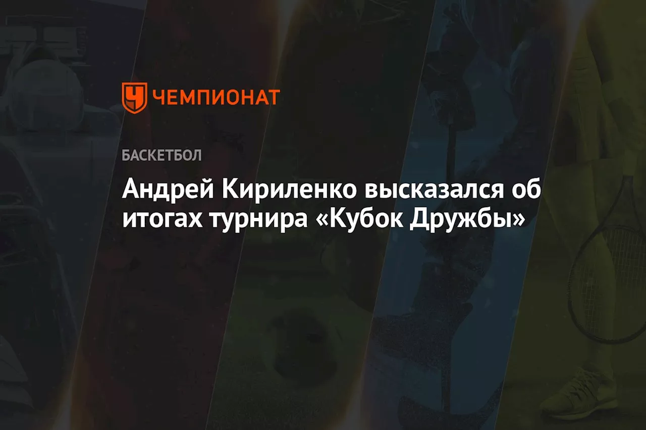 «Уровень упоминаемости зашкаливал». Кириленко высказался об итогах турнира «Кубок Дружбы»